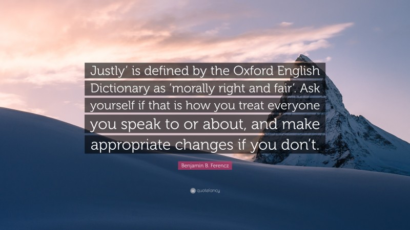 Benjamin B. Ferencz Quote: “Justly’ is defined by the Oxford English Dictionary as ‘morally right and fair’. Ask yourself if that is how you treat everyone you speak to or about, and make appropriate changes if you don’t.”