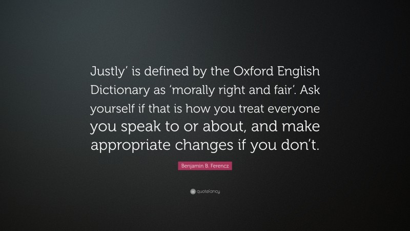 Benjamin B. Ferencz Quote: “Justly’ is defined by the Oxford English Dictionary as ‘morally right and fair’. Ask yourself if that is how you treat everyone you speak to or about, and make appropriate changes if you don’t.”