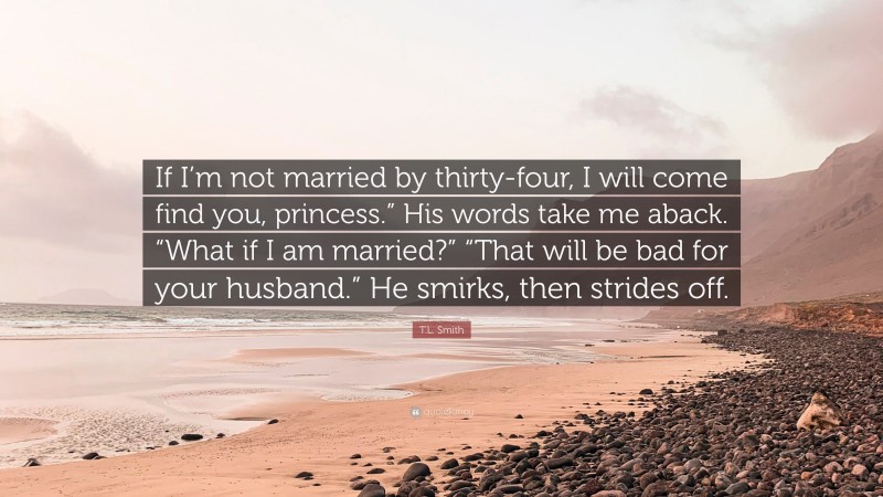 T.L. Smith Quote: “If I’m not married by thirty-four, I will come find you, princess.” His words take me aback. “What if I am married?” “That will be bad for your husband.” He smirks, then strides off.”