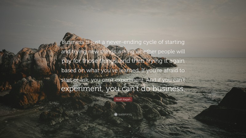 Noah Kagan Quote: “Business is just a never-ending cycle of starting and trying new things, asking whether people will pay for those things, and then trying it again based on what you’ve learned. If you’re afraid to start or ask, you can’t experiment. And if you can’t experiment, you can’t do business.”