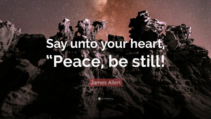 James Allen Quote: “Say unto your heart, “Peace, be still!”