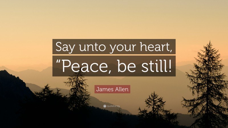 James Allen Quote: “Say unto your heart, “Peace, be still!”
