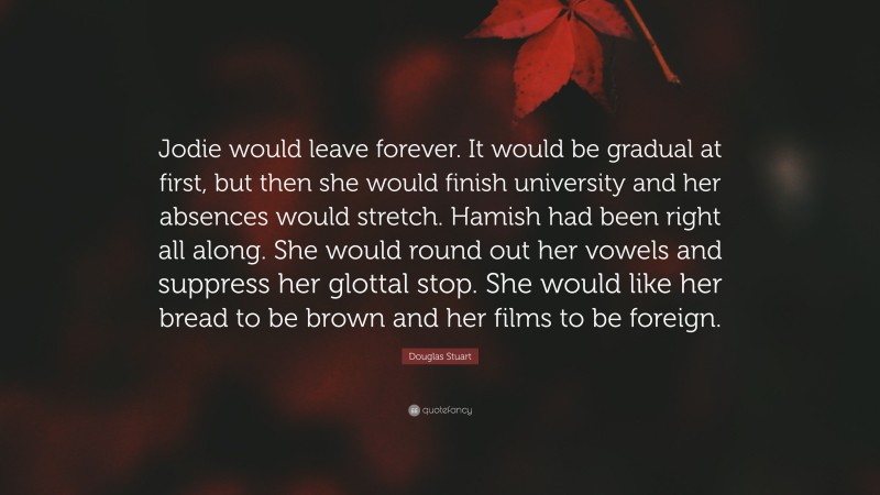 Douglas Stuart Quote: “Jodie would leave forever. It would be gradual at first, but then she would finish university and her absences would stretch. Hamish had been right all along. She would round out her vowels and suppress her glottal stop. She would like her bread to be brown and her films to be foreign.”