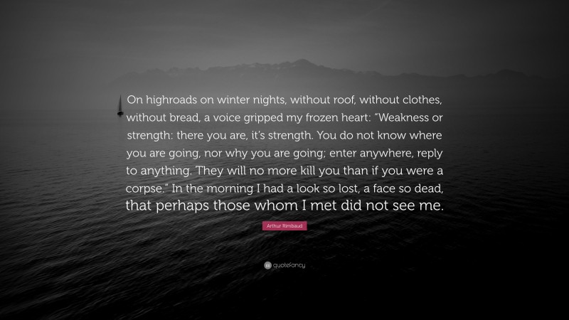 Arthur Rimbaud Quote: “On highroads on winter nights, without roof, without clothes, without bread, a voice gripped my frozen heart: “Weakness or strength: there you are, it’s strength. You do not know where you are going, nor why you are going; enter anywhere, reply to anything. They will no more kill you than if you were a corpse.” In the morning I had a look so lost, a face so dead, that perhaps those whom I met did not see me.”