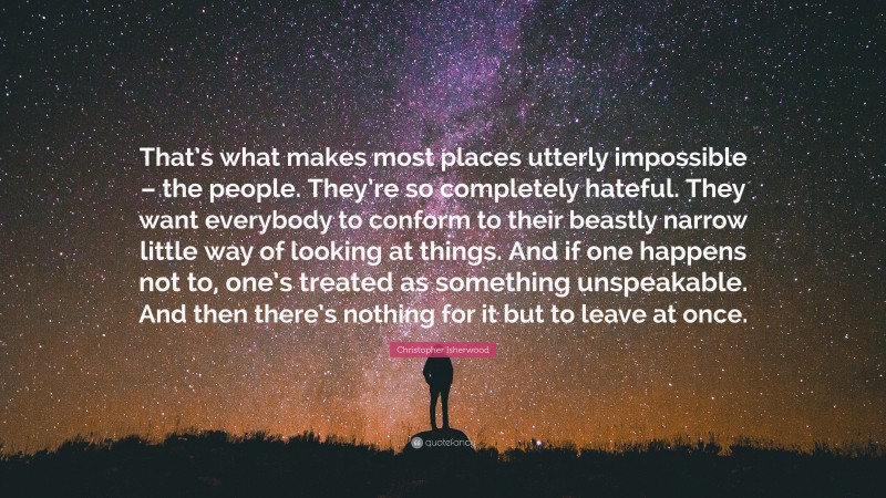 Christopher Isherwood Quote: “That’s what makes most places utterly impossible – the people. They’re so completely hateful. They want everybody to conform to their beastly narrow little way of looking at things. And if one happens not to, one’s treated as something unspeakable. And then there’s nothing for it but to leave at once.”