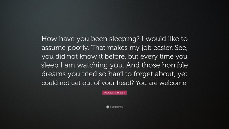 Michael F Simpson Quote: “How have you been sleeping? I would like to assume poorly. That makes my job easier. See, you did not know it before, but every time you sleep I am watching you. And those horrible dreams you tried so hard to forget about, yet could not get out of your head? You are welcome.”