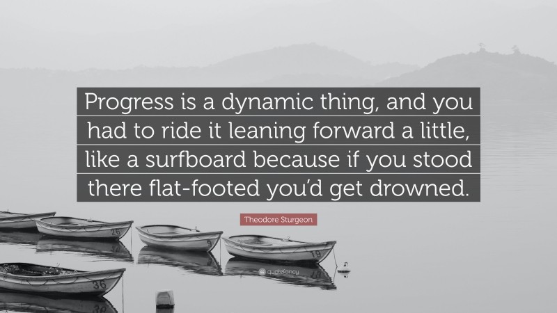 Theodore Sturgeon Quote: “Progress is a dynamic thing, and you had to ride it leaning forward a little, like a surfboard because if you stood there flat-footed you’d get drowned.”
