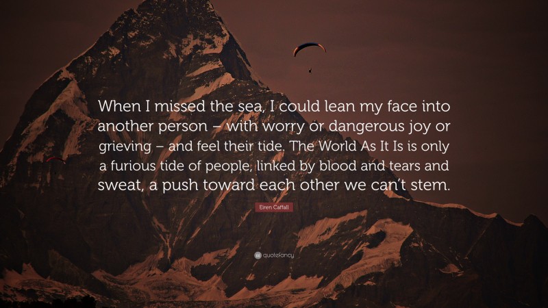 Eiren Caffall Quote: “When I missed the sea, I could lean my face into another person – with worry or dangerous joy or grieving – and feel their tide. The World As It Is is only a furious tide of people, linked by blood and tears and sweat, a push toward each other we can’t stem.”