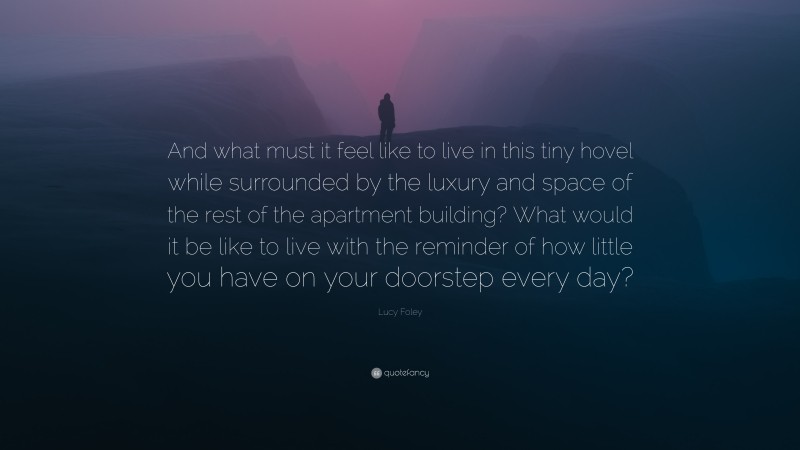 Lucy Foley Quote: “And what must it feel like to live in this tiny hovel while surrounded by the luxury and space of the rest of the apartment building? What would it be like to live with the reminder of how little you have on your doorstep every day?”