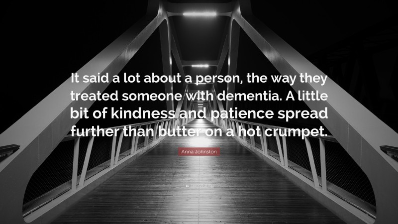 Anna Johnston Quote: “It said a lot about a person, the way they treated someone with dementia. A little bit of kindness and patience spread further than butter on a hot crumpet.”
