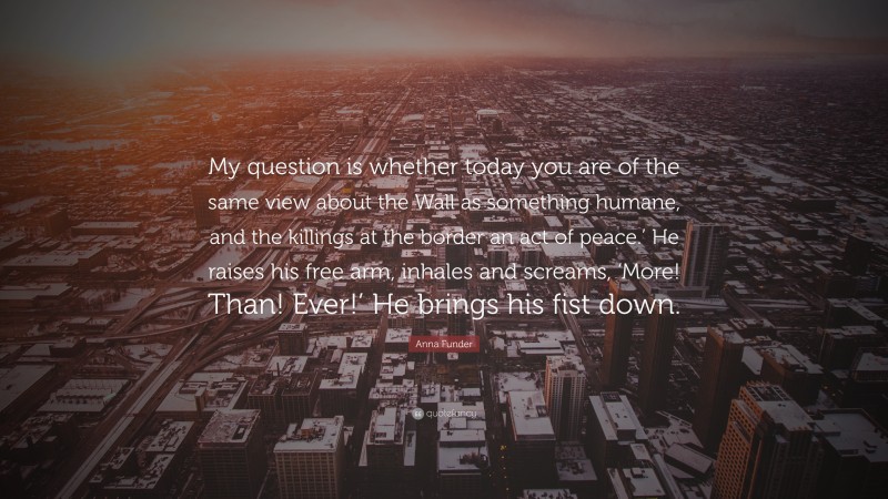 Anna Funder Quote: “My question is whether today you are of the same view about the Wall as something humane, and the killings at the border an act of peace.’ He raises his free arm, inhales and screams, ‘More! Than! Ever!’ He brings his fist down.”