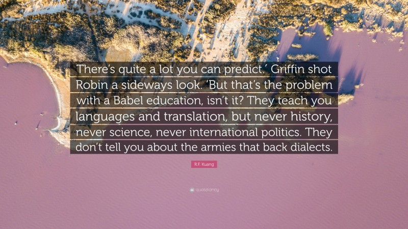 R.F. Kuang Quote: “There’s quite a lot you can predict.′ Griffin shot Robin a sideways look. ‘But that’s the problem with a Babel education, isn’t it? They teach you languages and translation, but never history, never science, never international politics. They don’t tell you about the armies that back dialects.”