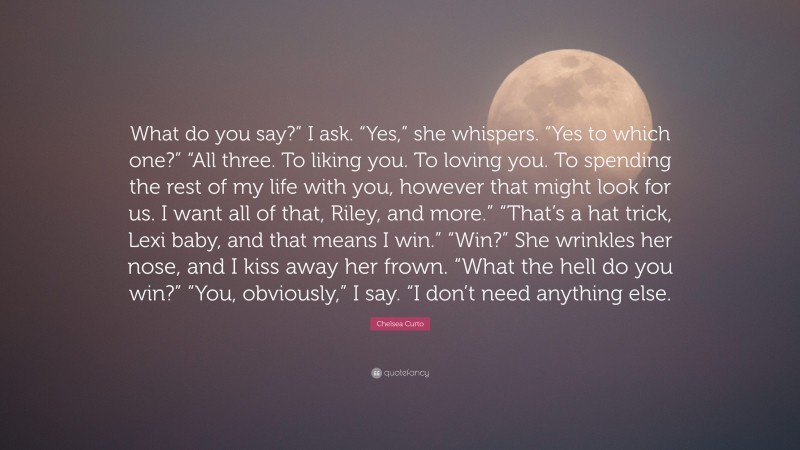 Chelsea Curto Quote: “What do you say?” I ask. “Yes,” she whispers. “Yes to which one?” “All three. To liking you. To loving you. To spending the rest of my life with you, however that might look for us. I want all of that, Riley, and more.” “That’s a hat trick, Lexi baby, and that means I win.” “Win?” She wrinkles her nose, and I kiss away her frown. “What the hell do you win?” “You, obviously,” I say. “I don’t need anything else.”