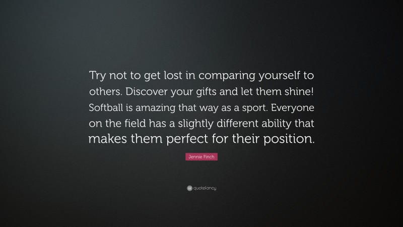 Jennie Finch Quote: “Try not to get lost in comparing yourself to others. Discover your gifts and let them shine! Softball is amazing that way as a sport. Everyone on the field has a slightly different ability that makes them perfect for their position.”