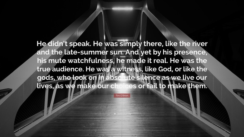 Tim O'Brien Quote: “He didn’t speak. He was simply there, like the river and the late-summer sun. And yet by his presence, his mute watchfulness, he made it real. He was the true audience. He was a witness, like God, or like the gods, who look on in absolute silence as we live our lives, as we make our choices or fail to make them.”