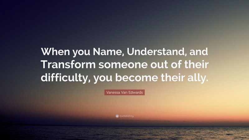Vanessa Van Edwards Quote: “When you Name, Understand, and Transform someone out of their difficulty, you become their ally.”