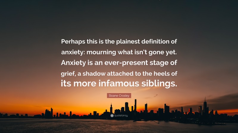 Sloane Crosley Quote: “Perhaps this is the plainest definition of anxiety: mourning what isn’t gone yet. Anxiety is an ever-present stage of grief, a shadow attached to the heels of its more infamous siblings.”