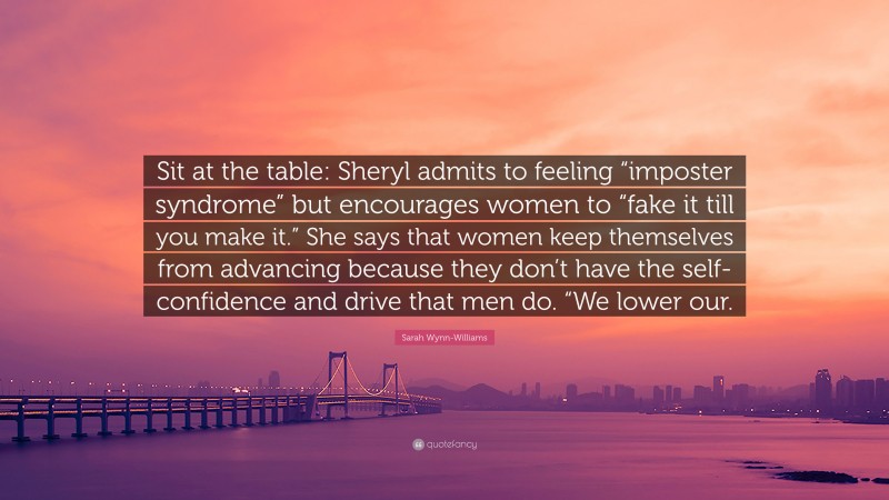 Sarah Wynn-Williams Quote: “Sit at the table: Sheryl admits to feeling “imposter syndrome” but encourages women to “fake it till you make it.” She says that women keep themselves from advancing because they don’t have the self-confidence and drive that men do. “We lower our.”