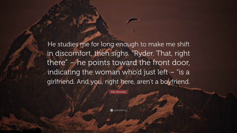 Elle Kennedy Quote: “He studies me for long enough to make me shift in discomfort, then sighs. “Ryder. That, right there” – he points toward the front door, indicating the woman who’d just left – “is a girlfriend. And you, right here, aren’t a boyfriend.”
