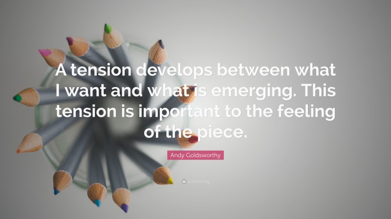 Andy Goldsworthy Quote: “A tension develops between what I want and what is emerging. This tension is important to the feeling of the piece.”