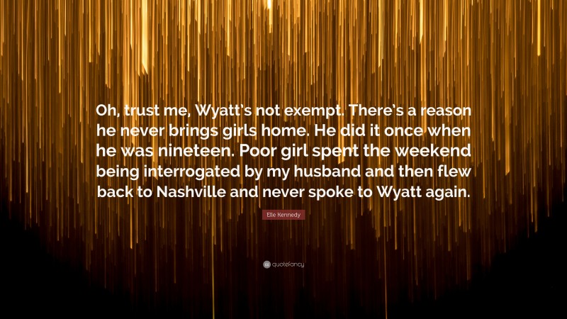 Elle Kennedy Quote: “Oh, trust me, Wyatt’s not exempt. There’s a reason he never brings girls home. He did it once when he was nineteen. Poor girl spent the weekend being interrogated by my husband and then flew back to Nashville and never spoke to Wyatt again.”
