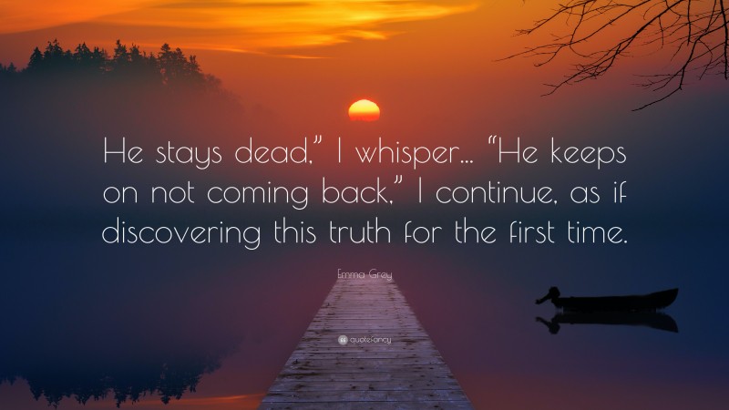 Emma Grey Quote: “He stays dead,” I whisper... “He keeps on not coming back,” I continue, as if discovering this truth for the first time.”