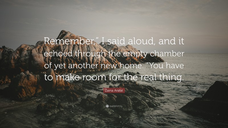 Zaina Arafat Quote: “Remember,” I said aloud, and it echoed through the empty chamber of yet another new home. “You have to make room for the real thing.”