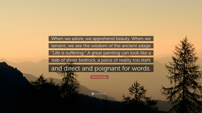 Patrick Bringley Quote: “When we adore, we apprehend beauty. When we lament, we see the wisdom of the ancient adage “Life is suffering.” A great painting can look like a slab of sheer bedrock, a piece of reality too stark and direct and poignant for words.”