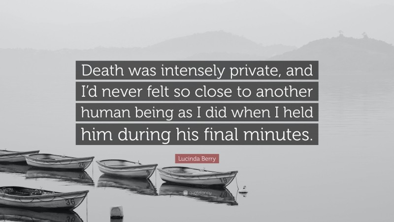 Lucinda Berry Quote: “Death was intensely private, and I’d never felt so close to another human being as I did when I held him during his final minutes.”