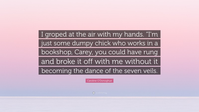 Caroline O'Donoghue Quote: “I groped at the air with my hands. “I’m just some dumpy chick who works in a bookshop, Carey, you could have rung and broke it off with me without it becoming the dance of the seven veils.”