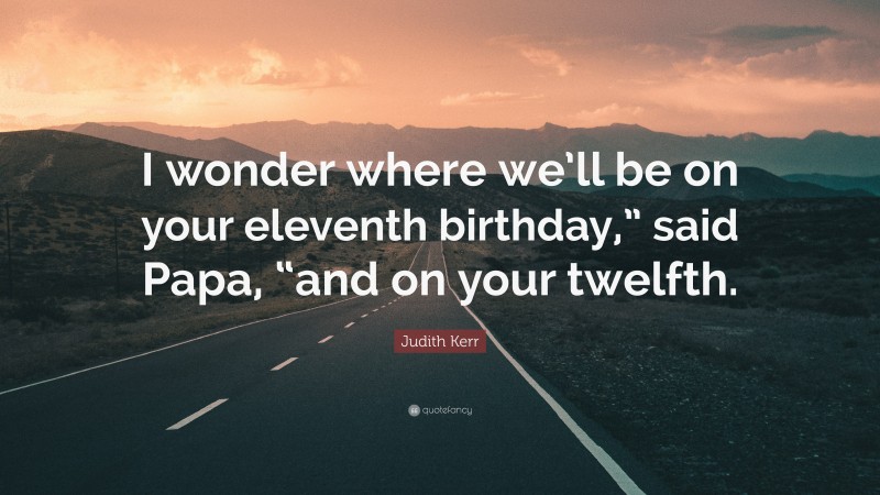 Judith Kerr Quote: “I wonder where we’ll be on your eleventh birthday,” said Papa, “and on your twelfth.”