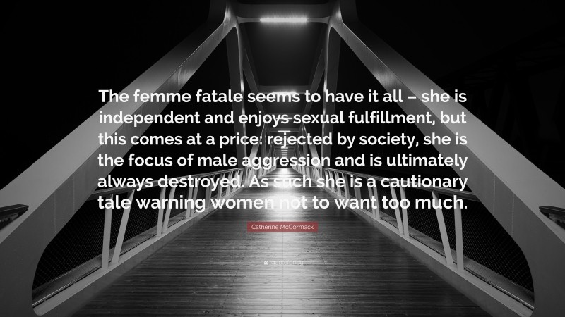 Catherine McCormack Quote: “The femme fatale seems to have it all – she is independent and enjoys sexual fulfillment, but this comes at a price: rejected by society, she is the focus of male aggression and is ultimately always destroyed. As such she is a cautionary tale warning women not to want too much.”
