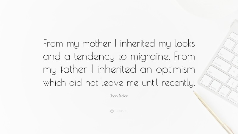 Joan Didion Quote: “From my mother I inherited my looks and a tendency to migraine. From my father I inherited an optimism which did not leave me until recently.”