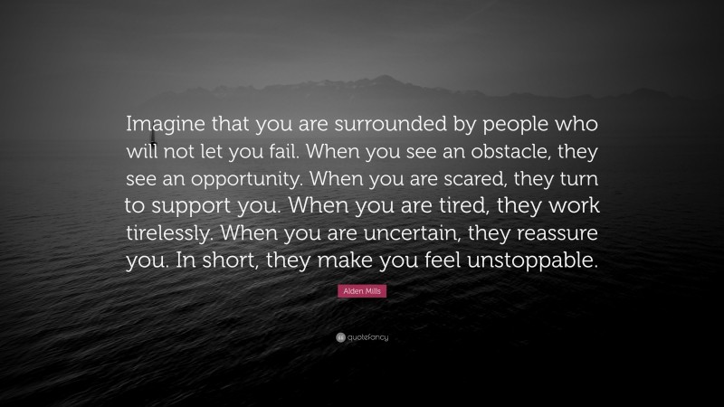 Alden Mills Quote: “Imagine that you are surrounded by people who will not let you fail. When you see an obstacle, they see an opportunity. When you are scared, they turn to support you. When you are tired, they work tirelessly. When you are uncertain, they reassure you. In short, they make you feel unstoppable.”