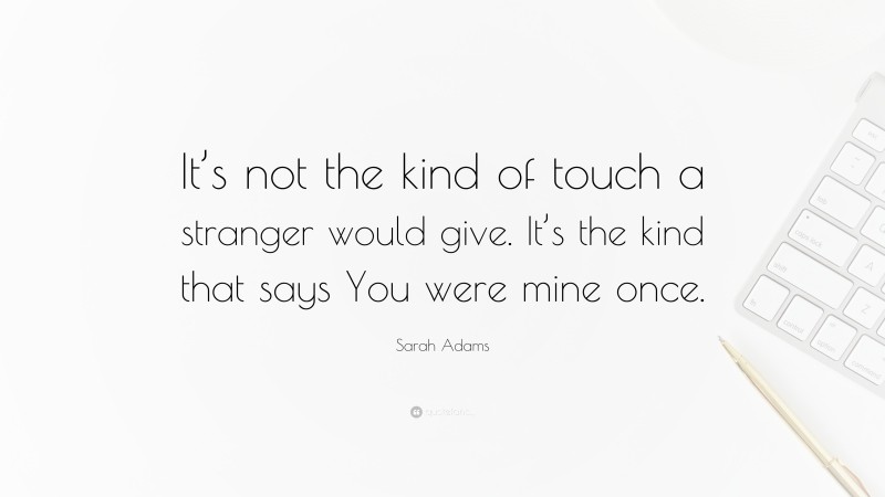 Sarah Adams Quote: “It’s not the kind of touch a stranger would give. It’s the kind that says You were mine once.”