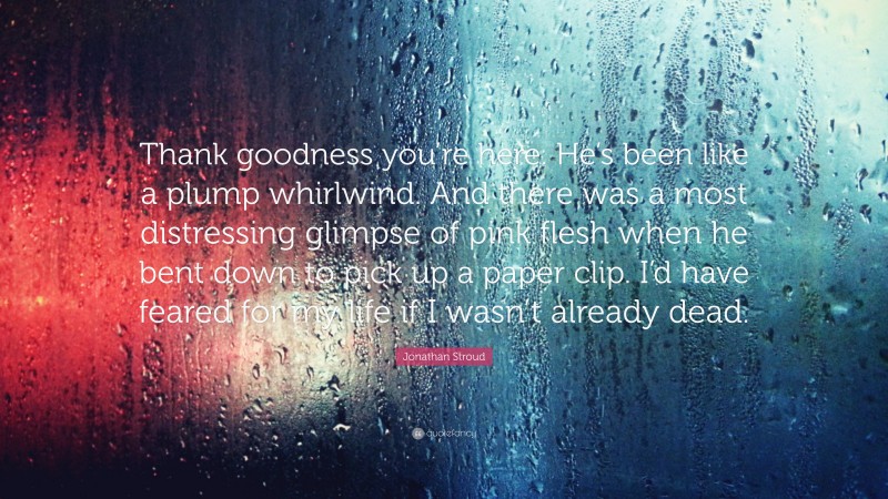 Jonathan Stroud Quote: “Thank goodness you’re here. He’s been like a plump whirlwind. And there was a most distressing glimpse of pink flesh when he bent down to pick up a paper clip. I’d have feared for my life if I wasn’t already dead.”