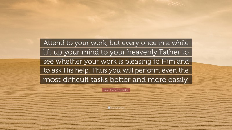 Saint Francis de Sales Quote: “Attend to your work, but every once in a while lift up your mind to your heavenly Father to see whether your work is pleasing to Him and to ask His help. Thus you will perform even the most difficult tasks better and more easily.”