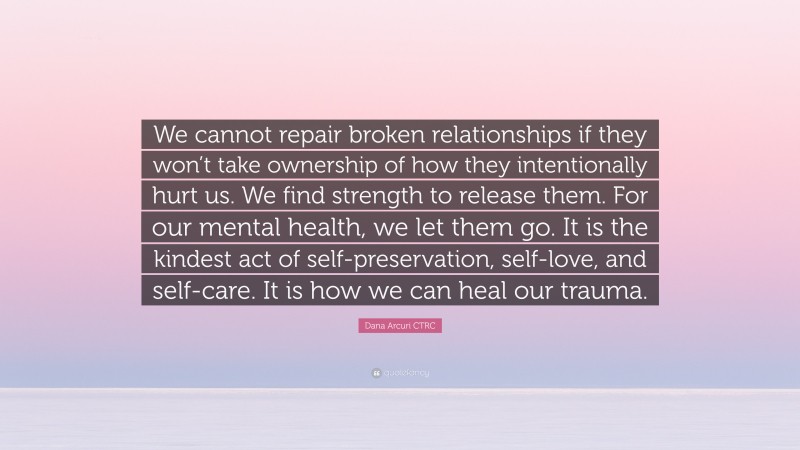 Dana Arcuri CTRC Quote: “We cannot repair broken relationships if they won’t take ownership of how they intentionally hurt us. We find strength to release them. For our mental health, we let them go. It is the kindest act of self-preservation, self-love, and self-care. It is how we can heal our trauma.”