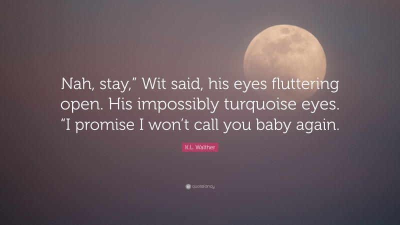 K.L. Walther Quote: “Nah, stay,” Wit said, his eyes fluttering open. His impossibly turquoise eyes. “I promise I won’t call you baby again.”