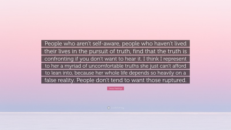 Jessa Hastings Quote: “People who aren’t self-aware, people who haven’t lived their lives in the pursuit of truth, find that the truth is confronting if you don’t want to hear it. I think I represent to her a myriad of uncomfortable truths she just can’t afford to lean into, because her whole life depends so heavily on a false reality. People don’t tend to want those ruptured.”