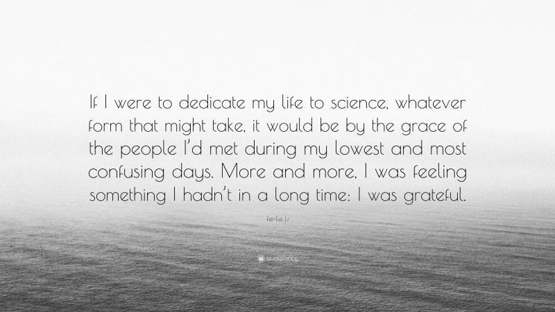 Fei-Fei Li Quote: “If I were to dedicate my life to science, whatever form that might take, it would be by the grace of the people I’d met during my lowest and most confusing days. More and more, I was feeling something I hadn’t in a long time: I was grateful.”