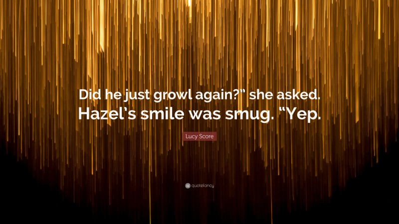 Lucy Score Quote: “Did he just growl again?” she asked. Hazel’s smile was smug. “Yep.”