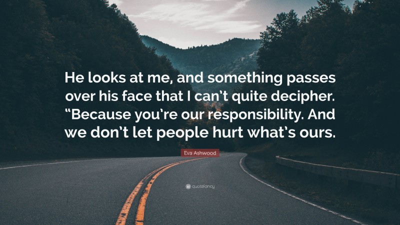 Eva Ashwood Quote: “He looks at me, and something passes over his face that I can’t quite decipher. “Because you’re our responsibility. And we don’t let people hurt what’s ours.”