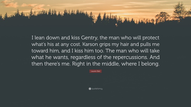 Lauren Biel Quote: “I lean down and kiss Gentry, the man who will protect what’s his at any cost. Karson grips my hair and pulls me toward him, and I kiss him too. The man who will take what he wants, regardless of the repercussions. And then there’s me. Right in the middle, where I belong.”