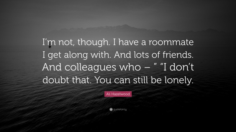 Ali Hazelwood Quote: “I’m not, though. I have a roommate I get along with. And lots of friends. And colleagues who – ” “I don’t doubt that. You can still be lonely.”