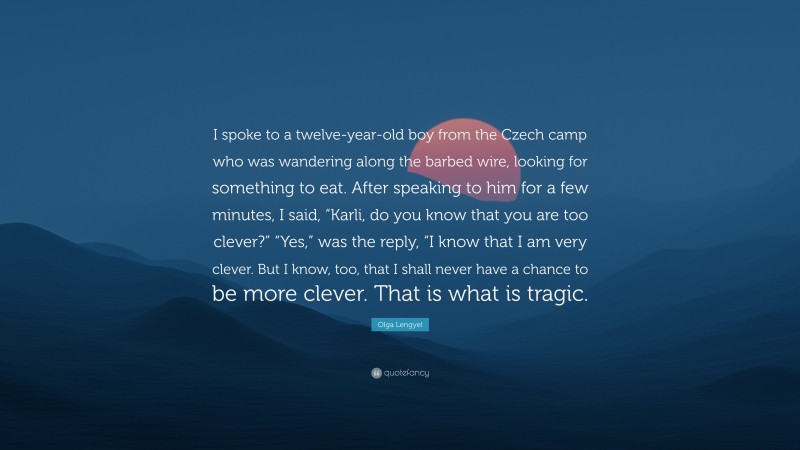 Olga Lengyel Quote: “I spoke to a twelve-year-old boy from the Czech camp who was wandering along the barbed wire, looking for something to eat. After speaking to him for a few minutes, I said, “Karli, do you know that you are too clever?” “Yes,” was the reply, “I know that I am very clever. But I know, too, that I shall never have a chance to be more clever. That is what is tragic.”