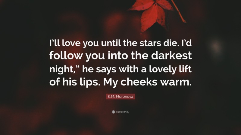 K.M. Moronova Quote: “I’ll love you until the stars die. I’d follow you into the darkest night,” he says with a lovely lift of his lips. My cheeks warm.”