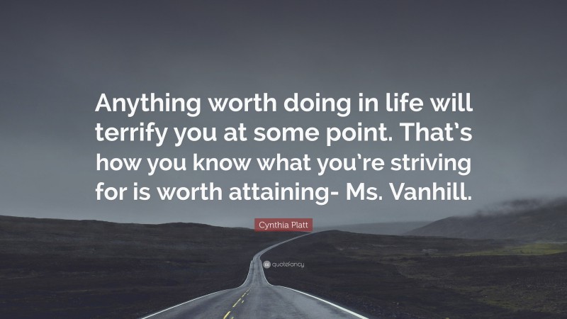 Cynthia Platt Quote: “Anything worth doing in life will terrify you at some point. That’s how you know what you’re striving for is worth attaining- Ms. Vanhill.”
