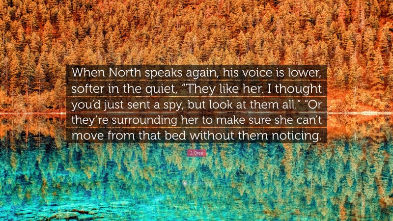 J. Bree Quote: “When North speaks again, his voice is lower, softer in the quiet, “They like her. I thought you’d just sent a spy, but look at them all.” “Or they’re surrounding her to make sure she can’t move from that bed without them noticing.”