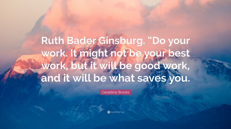Geraldine  Brooks Quotes: “Ruth Bader Ginsburg. “Do your work. It might not be your best work, but it will be good work, and it will be what saves you.” — Geraldine Brooks